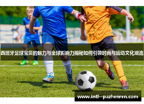 西班牙足球宝贝的魅力与全球影响力揭秘如何引领时尚与运动文化潮流